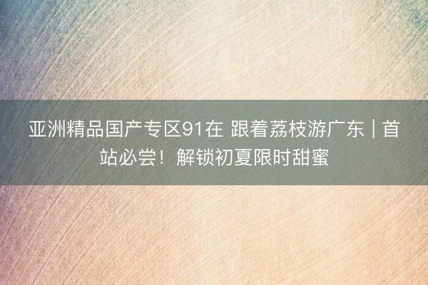 亚洲精品国产专区91在 跟着荔枝游广东 | 首站必尝！解锁初夏限时甜蜜