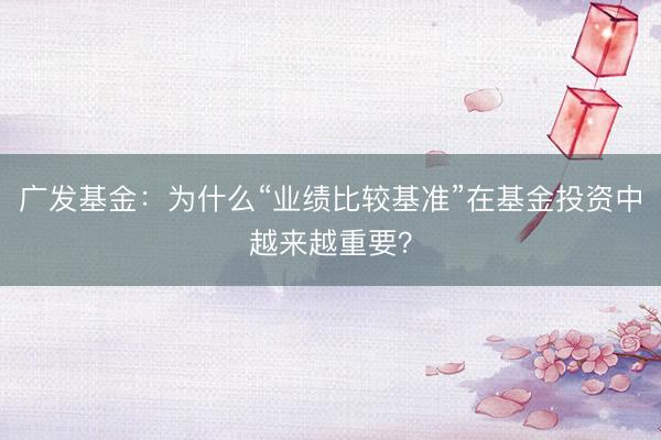 广发基金：为什么“业绩比较基准”在基金投资中越来越重要？
