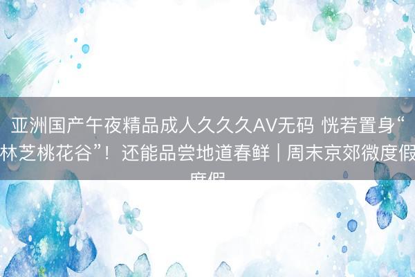 亚洲国产午夜精品成人久久久AV无码 恍若置身“林芝桃花谷”！还能品尝地道春鲜 | 周末京郊微度假