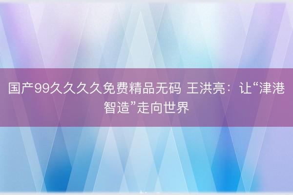国产99久久久久免费精品无码 王洪亮：让“津港智造”走向世界
