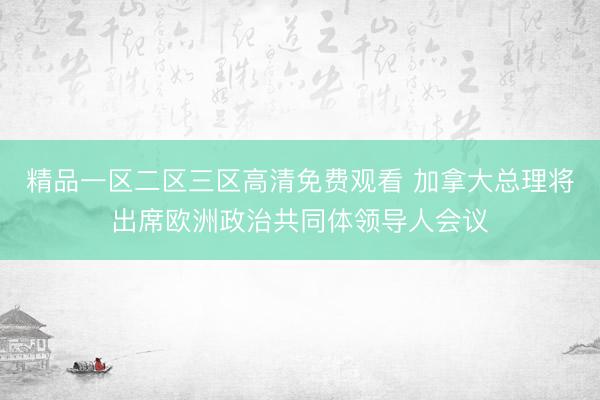 精品一区二区三区高清免费观看 加拿大总理将出席欧洲政治共同体领导人会议
