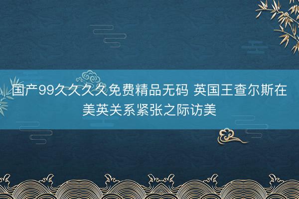 国产99久久久久免费精品无码 英国王查尔斯在美英关系紧张之际访美