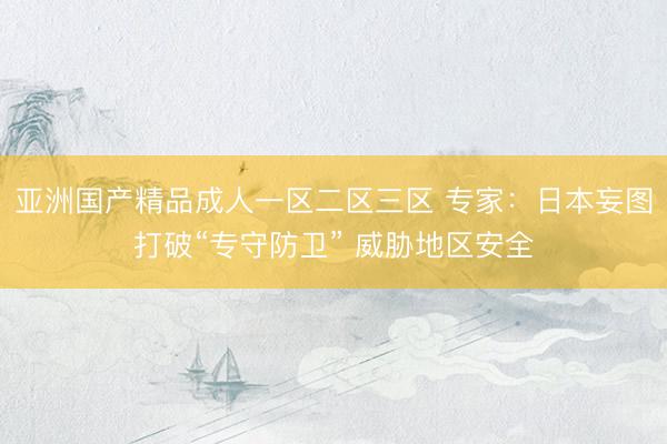 亚洲国产精品成人一区二区三区 专家：日本妄图打破“专守防卫” 威胁地区安全