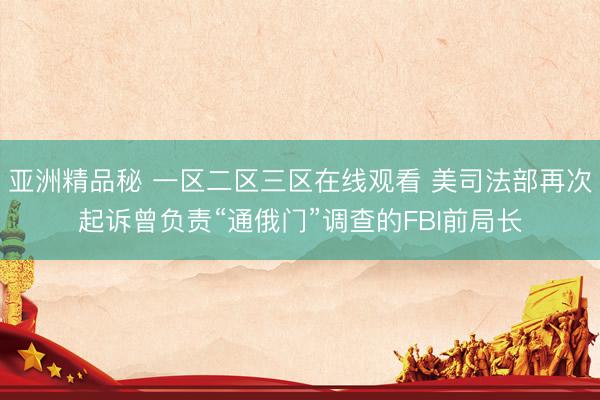 亚洲精品秘 一区二区三区在线观看 美司法部再次起诉曾负责“通俄门”调查的FBI前局长