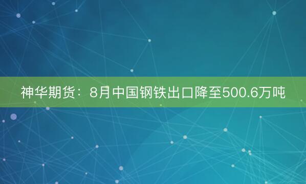 神华期货：8月中国钢铁出口降至500.6万吨