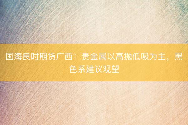 国海良时期货广西：贵金属以高抛低吸为主，黑色系建议观望
