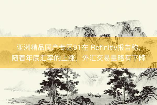 亚洲精品国产专区91在 Refinitiv报告称，随着年底汇率的上涨，外汇交易量略有下降