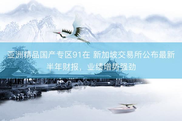 亚洲精品国产专区91在 新加坡交易所公布最新半年财报，业绩增势强劲