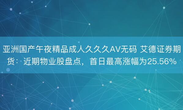 亚洲国产午夜精品成人久久久AV无码 艾德证券期货：近期物业股盘点，首日最高涨幅为25.56%