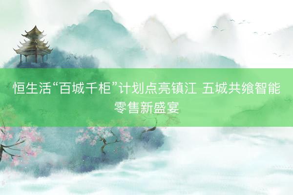 恒生活“百城千柜”计划点亮镇江 五城共飨智能零售新盛宴