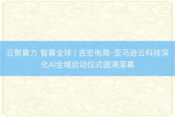 云聚算力 智算全球 | 吉宏电商·亚马逊云科技深化AI全域启动仪式圆满落幕