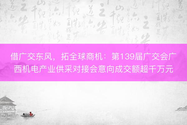 借广交东风，拓全球商机：第139届广交会广西机电产业供采对接会意向成交额超千万元