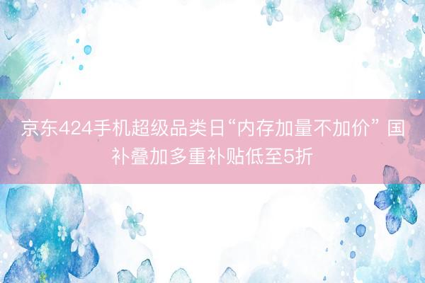 京东424手机超级品类日“内存加量不加价” 国补叠加多重补贴低至5折