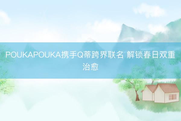 POUKAPOUKA携手Q蒂跨界联名 解锁春日双重治愈