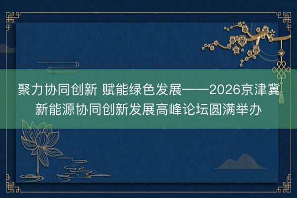聚力协同创新 赋能绿色发展——2026京津冀新能源协同创新发展高峰论坛圆满举办
