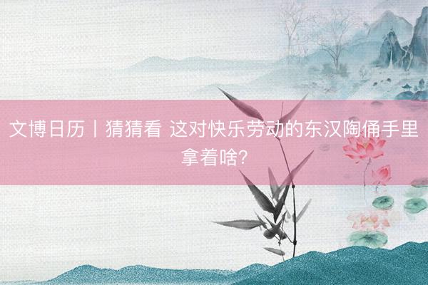文博日历丨猜猜看 这对快乐劳动的东汉陶俑手里拿着啥？