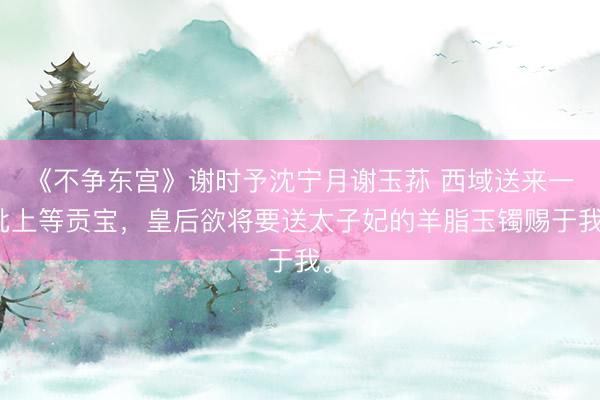《不争东宫》谢时予沈宁月谢玉荪 西域送来一批上等贡宝，皇后欲将要送太子妃的羊脂玉镯赐于我。
