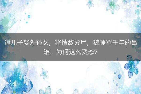 逼儿子娶外孙女，将情敌分尸，被唾骂千年的吕雉，为何这么变态？