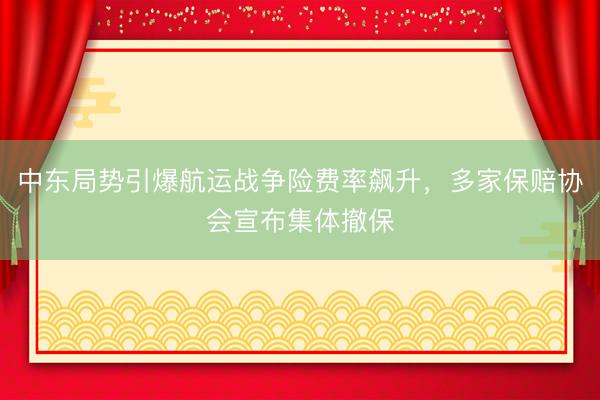 中东局势引爆航运战争险费率飙升，多家保赔协会宣布集体撤保