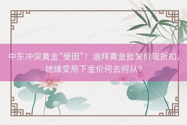中东冲突黄金“受困”！迪拜黄金批发价现折扣，地缘变局下金价何去何从？