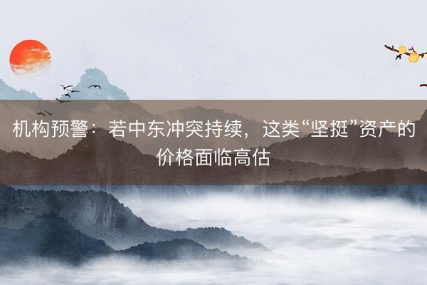 机构预警：若中东冲突持续，这类“坚挺”资产的价格面临高估