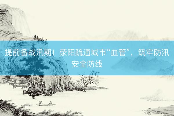 提前备战汛期！荥阳疏通城市“血管”，筑牢防汛安全防线