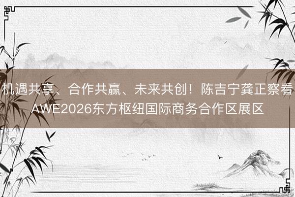 机遇共享、合作共赢、未来共创！陈吉宁龚正察看AWE2026东方枢纽国际商务合作区展区