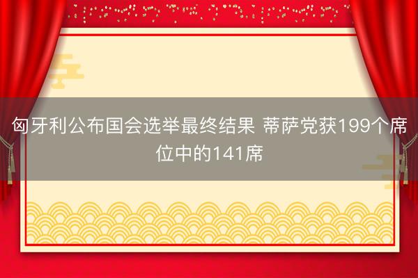 匈牙利公布国会选举最终结果 蒂萨党获199个席位中的141席