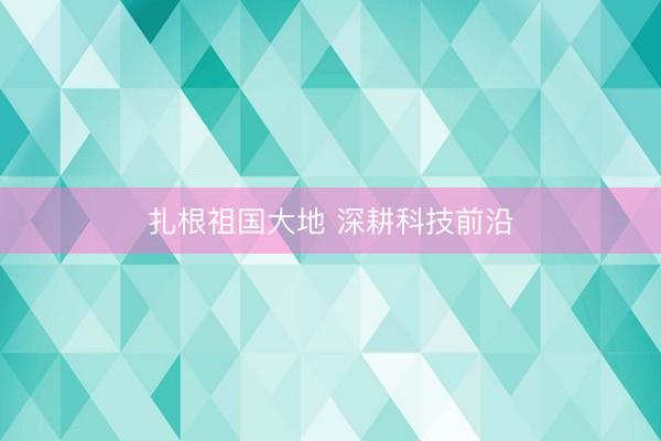 扎根祖国大地 深耕科技前沿