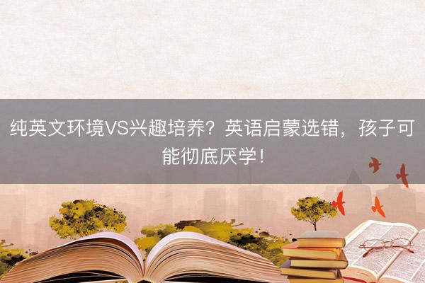 纯英文环境VS兴趣培养？英语启蒙选错，孩子可能彻底厌学！