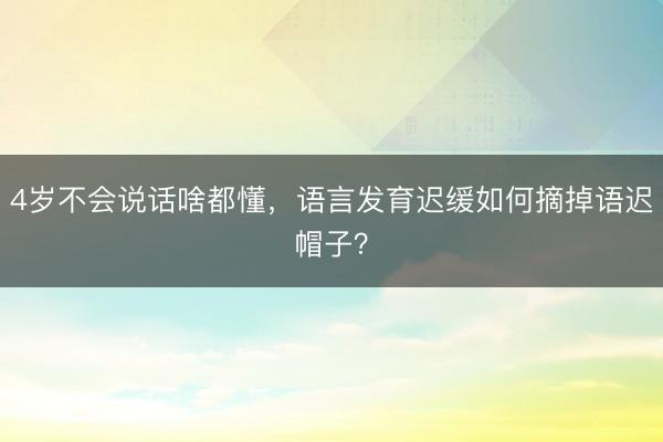 4岁不会说话啥都懂，语言发育迟缓如何摘掉语迟帽子？