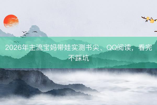 2026年主流宝妈带娃实测书尖、QQ阅读，看完不踩坑