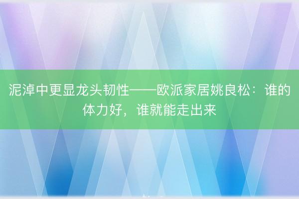 泥淖中更显龙头韧性——欧派家居姚良松:谁的体力好,谁就能走出来