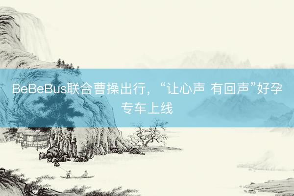 BeBeBus联合曹操出行,“让心声 有回声”好孕专车上线