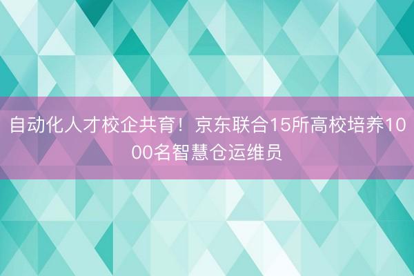 自动化人才校企共育！京东联合15所高校培养1000名智慧仓运维员