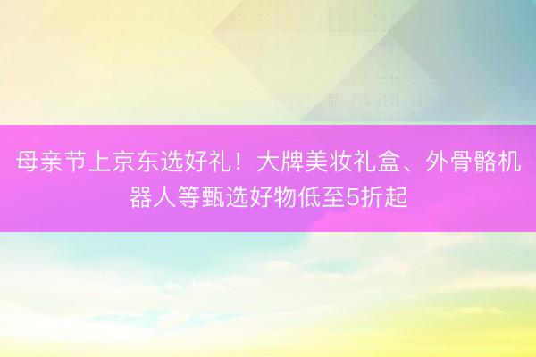 母亲节上京东选好礼！大牌美妆礼盒、外骨骼机器人等甄选好物低至5折起