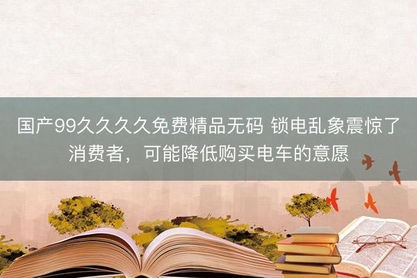 国产99久久久久免费精品无码 锁电乱象震惊了消费者，可能降低购买电车的意愿