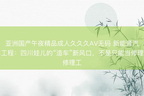 亚洲国产午夜精品成人久久久AV无码 新能源汽车工程：四川娃儿的“造车”新风口，不是只能当修理工