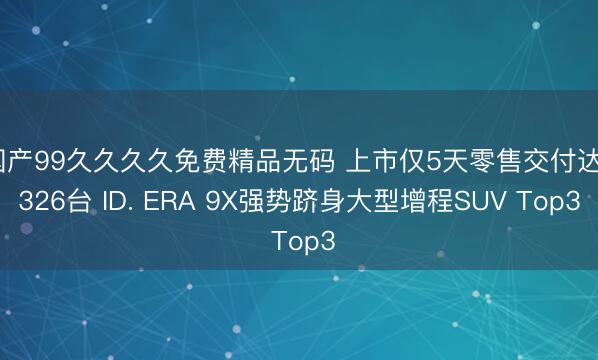 国产99久久久久免费精品无码 上市仅5天零售交付达2326台 ID. ERA 9X强势跻身大型增程SUV Top3