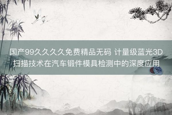 国产99久久久久免费精品无码 计量级蓝光3D扫描技术在汽车锻件模具检测中的深度应用