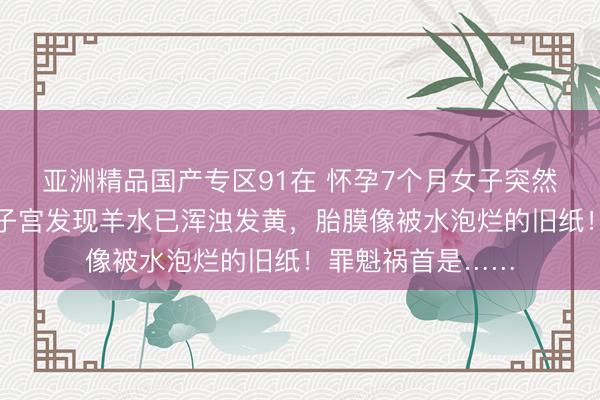 亚洲精品国产专区91在 怀孕7个月女子突然早产，医生剖开子宫发现羊水已浑浊发黄，胎膜像被水泡烂的旧纸！罪魁祸首是……