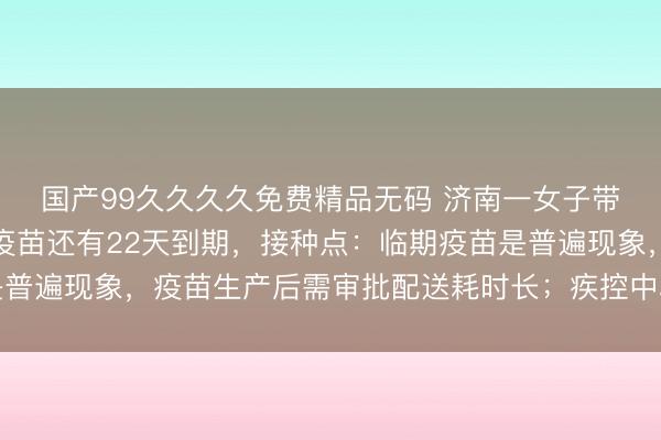国产99久久久久免费精品无码 济南一女子带孩子打疫苗，被告知疫苗还有22天到期，接种点：临期疫苗是普遍现象，疫苗生产后需审批配送耗时长；疾控中心：可放心接种