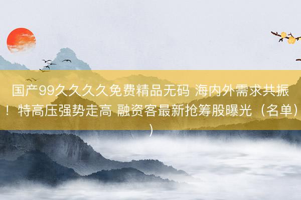 国产99久久久久免费精品无码 海内外需求共振！特高压强势走高 融资客最新抢筹股曝光（名单）