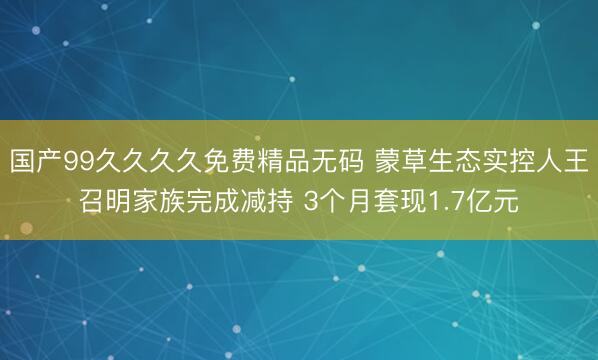国产99久久久久免费精品无码 蒙草生态实控人王召明家族完成减持 3个月套现1.7亿元
