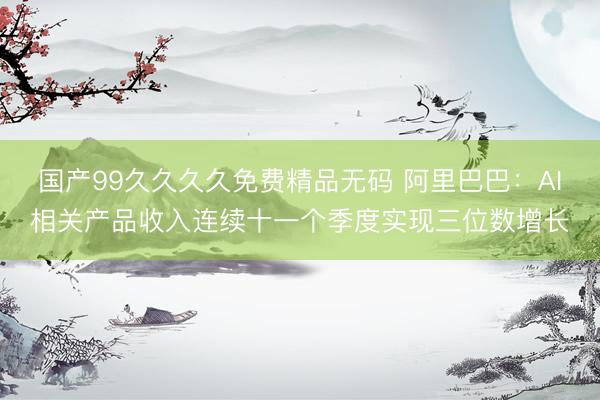 国产99久久久久免费精品无码 阿里巴巴：AI相关产品收入连续十一个季度实现三位数增长