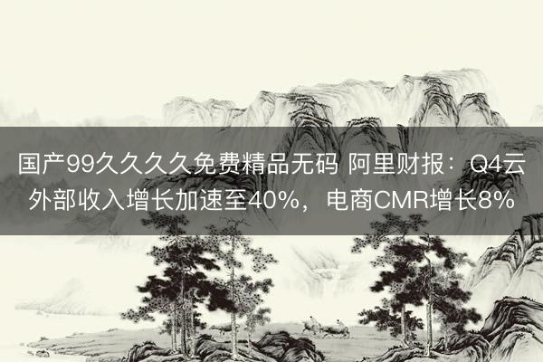 国产99久久久久免费精品无码 阿里财报：Q4云外部收入增长加速至40%，电商CMR增长8%