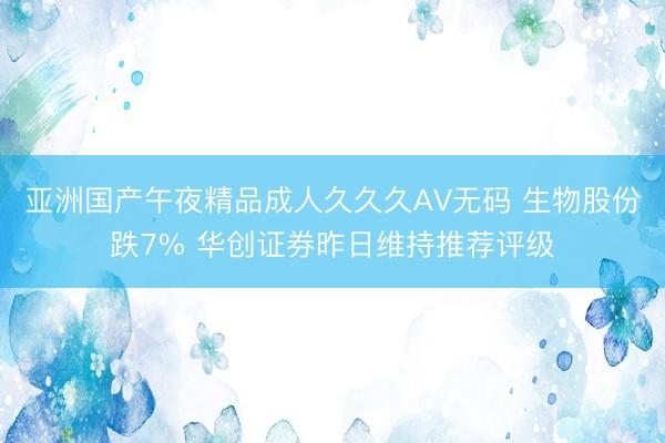 亚洲国产午夜精品成人久久久AV无码 生物股份跌7% 华创证券昨日维持推荐评级