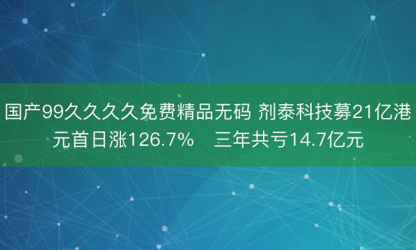 国产99久久久久免费精品无码 剂泰科技募21亿港元首日涨126.7% 三年共亏14.7亿元