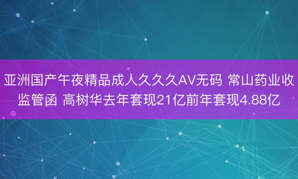 亚洲国产午夜精品成人久久久AV无码 常山药业收监管函 高树华去年套现21亿前年套现4.88亿