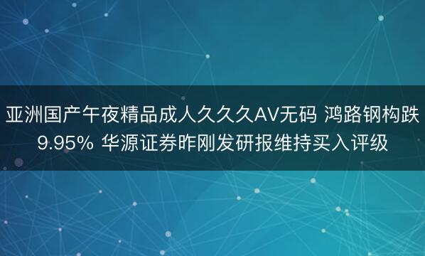 亚洲国产午夜精品成人久久久AV无码 鸿路钢构跌9.95% 华源证券昨刚发研报维持买入评级
